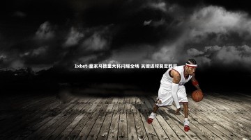 1xbet-皇家马德里大将闪耀全场 关键进球奠定胜局