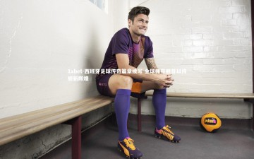 1xbet-西班牙足球传奇篇章续写 全球拥趸翘首以待崭新辉煌