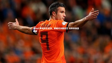 1xbet-赛场风云激荡，巅峰对决展技艺 攻防转换显峥嵘