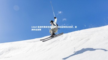 1xbet-亚洲杯赛局惊艳继续，球员备赛意志坚定，亚洲杯选拔赛